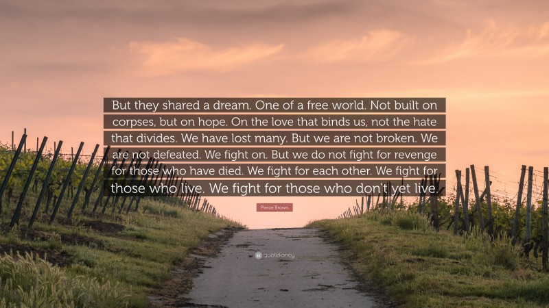 Pierce Brown Quote: “But they shared a dream. One of a free world. Not built on corpses, but on hope. On the love that binds us, not the hate that divides. We have lost many. But we are not broken. We are not defeated. We fight on. But we do not fight for revenge for those who have died. We fight for each other. We fight for those who live. We fight for those who don’t yet live.”