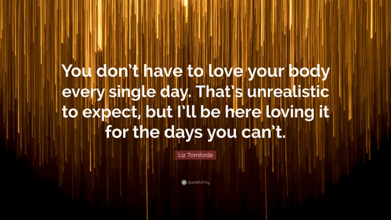 Liz Tomforde Quote: “You don’t have to love your body every single day. That’s unrealistic to expect, but I’ll be here loving it for the days you can’t.”