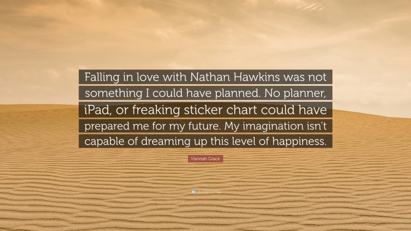 Hannah Grace Quote: “Falling in love with Nathan Hawkins was not something I could have planned. No planner, iPad, or freaking sticker chart could have prepared me for my future. My imagination isn’t capable of dreaming up this level of happiness.”