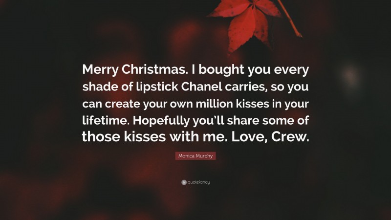 Monica Murphy Quote: “Merry Christmas. I bought you every shade of lipstick Chanel carries, so you can create your own million kisses in your lifetime. Hopefully you’ll share some of those kisses with me. Love, Crew.”