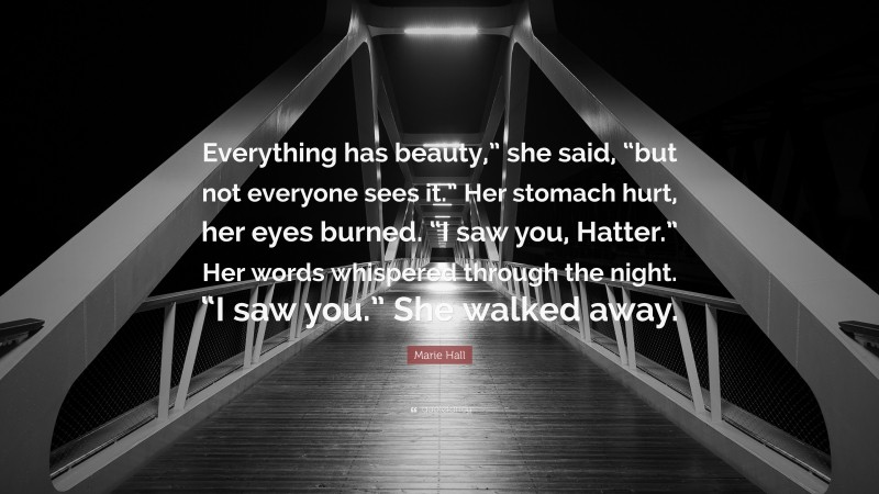 Marie Hall Quote: “Everything has beauty,” she said, “but not everyone sees it.” Her stomach hurt, her eyes burned. “I saw you, Hatter.” Her words whispered through the night. “I saw you.” She walked away.”