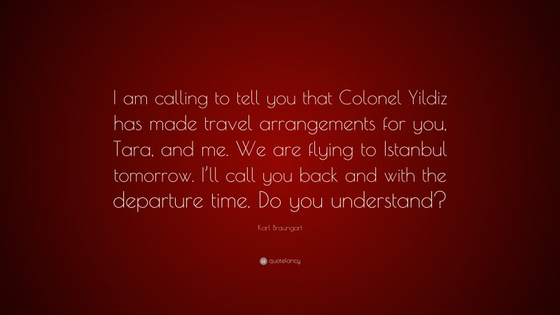 Karl Braungart Quote: “I am calling to tell you that Colonel Yildiz has made travel arrangements for you, Tara, and me. We are flying to Istanbul tomorrow. I’ll call you back and with the departure time. Do you understand?”