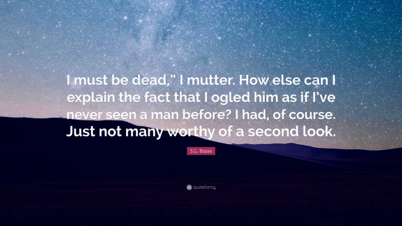 S.G. Blaise Quote: “I must be dead,” I mutter. How else can I explain the fact that I ogled him as if I’ve never seen a man before? I had, of course. Just not many worthy of a second look.”