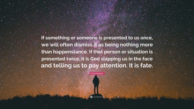 Scott Hildreth Quote: “If something or someone is presented to us once, we will often dismiss it as being nothing more than happenstance. If that person or situation is presented twice, it is God slapping us in the face and telling us to pay attention. It is fate.”