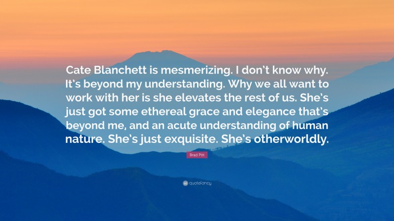 Brad Pitt Quote: “Cate Blanchett is mesmerizing. I don’t know why. It’s beyond my understanding. Why we all want to work with her is she elevates the rest of us. She’s just got some ethereal grace and elegance that’s beyond me, and an acute understanding of human nature. She’s just exquisite. She’s otherworldly.”