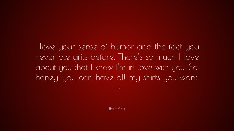 J. Lynn Quote: “I love your sense of humor and the fact you never ate grits before. There’s so much I love about you that I know I’m in love with you. So, honey, you can have all my shirts you want.”