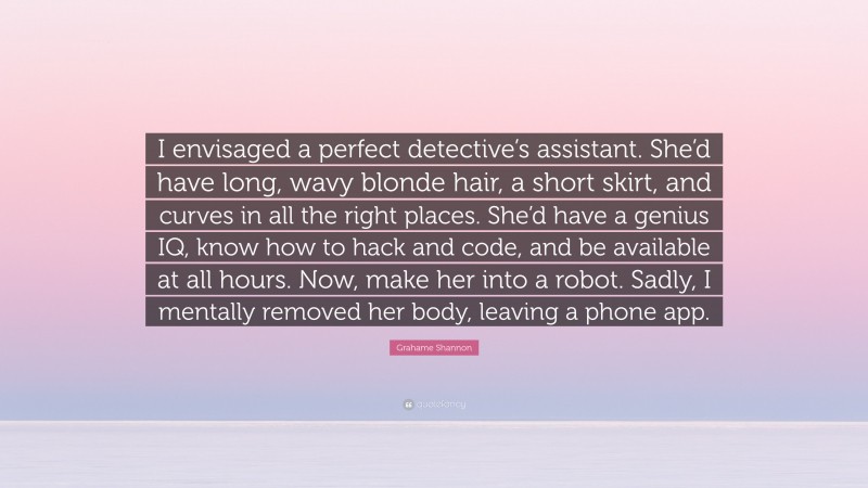 Grahame Shannon Quote: “I envisaged a perfect detective’s assistant. She’d have long, wavy blonde hair, a short skirt, and curves in all the right places. She’d have a genius IQ, know how to hack and code, and be available at all hours. Now, make her into a robot. Sadly, I mentally removed her body, leaving a phone app.”