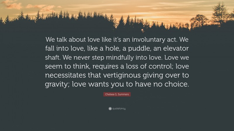 Chelsea G. Summers Quote: “We talk about love like it’s an involuntary act. We fall into love, like a hole, a puddle, an elevator shaft. We never step mindfully into love. Love we seem to think, requires a loss of control; love necessitates that vertiginous giving over to gravity; love wants you to have no choice.”