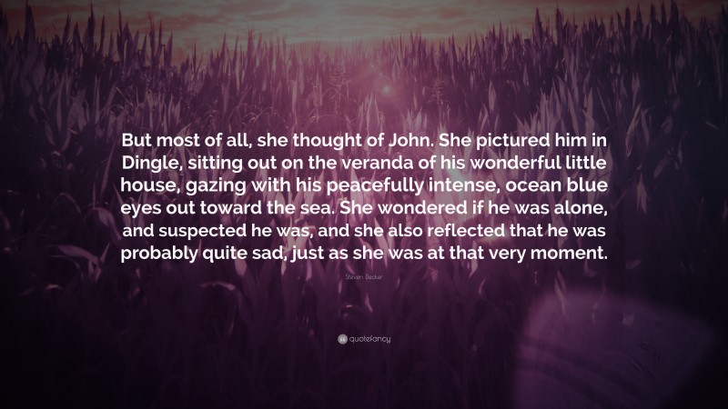 Steven Decker Quote: “But most of all, she thought of John. She pictured him in Dingle, sitting out on the veranda of his wonderful little house, gazing with his peacefully intense, ocean blue eyes out toward the sea. She wondered if he was alone, and suspected he was, and she also reflected that he was probably quite sad, just as she was at that very moment.”