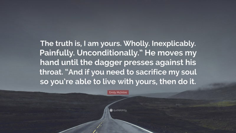 Emily McIntire Quote: “The truth is, I am yours. Wholly. Inexplicably. Painfully. Unconditionally.” He moves my hand until the dagger presses against his throat. “And if you need to sacrifice my soul so you’re able to live with yours, then do it.”