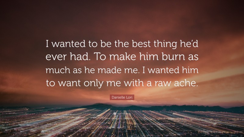 Danielle Lori Quote: “I wanted to be the best thing he’d ever had. To make him burn as much as he made me. I wanted him to want only me with a raw ache.”