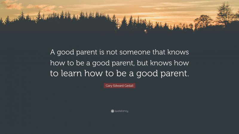 Gary Edward Gedall Quote: “A good parent is not someone that knows how to be a good parent, but knows how to learn how to be a good parent.”