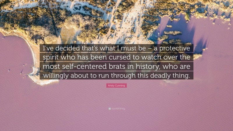 Kristy Cunning Quote: “I’ve decided that’s what I must be – a protective spirit who has been cursed to watch over the most self-centered brats in history, who are willingly about to run through this deadly thing.”