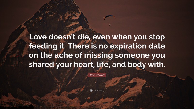 Kate Stewart Quote: “Love doesn’t die, even when you stop feeding it. There is no expiration date on the ache of missing someone you shared your heart, life, and body with.”