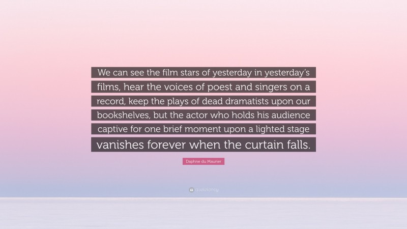 Daphne du Maurier Quote: “We can see the film stars of yesterday in yesterday’s films, hear the voices of poest and singers on a record, keep the plays of dead dramatists upon our bookshelves, but the actor who holds his audience captive for one brief moment upon a lighted stage vanishes forever when the curtain falls.”