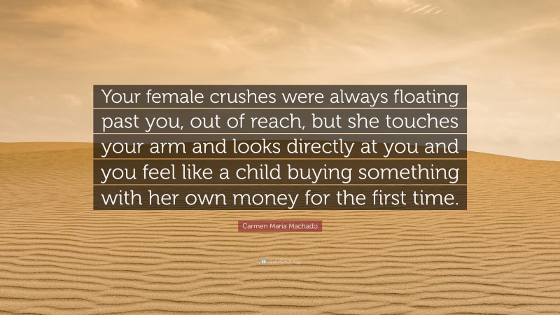 Carmen Maria Machado Quote: “Your female crushes were always floating past you, out of reach, but she touches your arm and looks directly at you and you feel like a child buying something with her own money for the first time.”