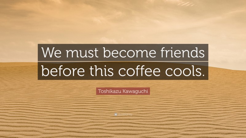 Toshikazu Kawaguchi Quote: “We must become friends before this coffee cools.”