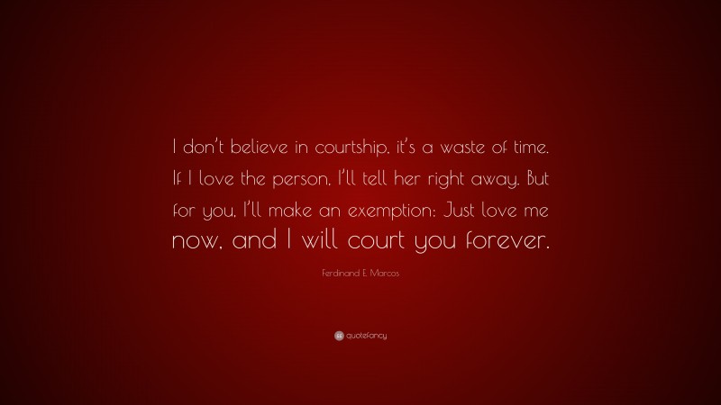 Ferdinand E. Marcos Quote: “I don’t believe in courtship, it’s a waste of time. If I love the person, I’ll tell her right away. But for you, I’ll make an exemption: Just love me now, and I will court you forever.”