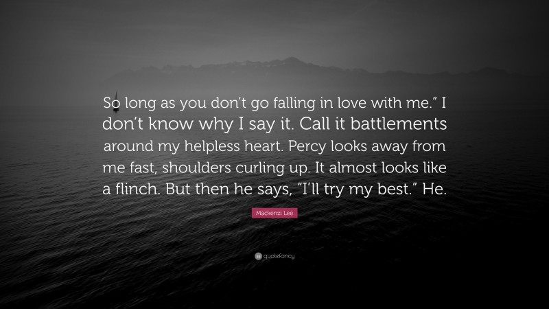 Mackenzi Lee Quote: “So long as you don’t go falling in love with me.” I don’t know why I say it. Call it battlements around my helpless heart. Percy looks away from me fast, shoulders curling up. It almost looks like a flinch. But then he says, “I’ll try my best.” He.”