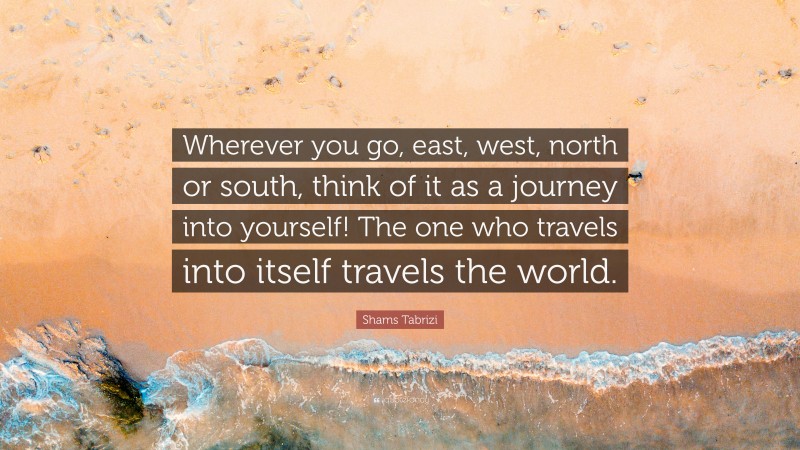 Shams Tabrizi Quote: “Wherever you go, east, west, north or south, think of it as a journey into yourself! The one who travels into itself travels the world.”