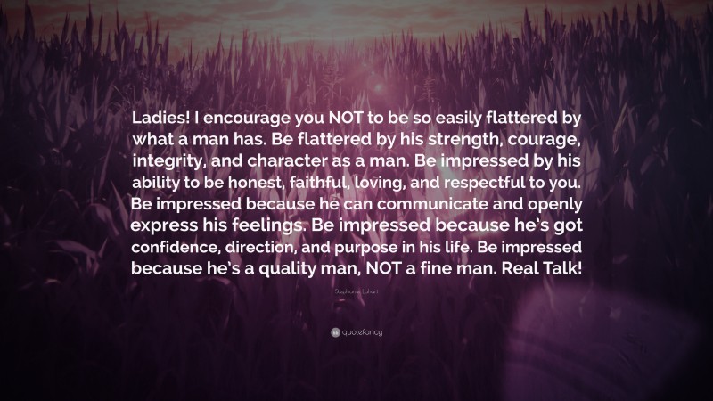 Stephanie Lahart Quote: “Ladies! I encourage you NOT to be so easily flattered by what a man has. Be flattered by his strength, courage, integrity, and character as a man. Be impressed by his ability to be honest, faithful, loving, and respectful to you. Be impressed because he can communicate and openly express his feelings. Be impressed because he’s got confidence, direction, and purpose in his life. Be impressed because he’s a quality man, NOT a fine man. Real Talk!”