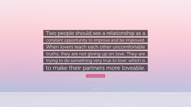 The School of Life Quote: “Two people should see a relationship as a constant opportunity to improve and be improved. When lovers teach each other uncomfortable truths, they are not giving up on love. They are trying to do something very true to love: which is to make their partners more loveable.”