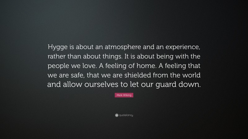 Meik Wiking Quote: “Hygge is about an atmosphere and an experience, rather than about things. It is about being with the people we love. A feeling of home. A feeling that we are safe, that we are shielded from the world and allow ourselves to let our guard down.”