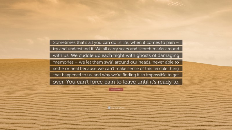 Holly Bourne Quote: “Sometimes that’s all you can do in life, when it comes to pain – try and understand it. We all carry scars and scorch marks around with us. We cuddle up each night with ghosts of damaging memories – we let them swirl around our heads, never able to settle or heal because we can’t make sense of this terrible thing that happened to us, and why we’re finding it so impossible to get over. You can’t force pain to leave until it’s ready to.”