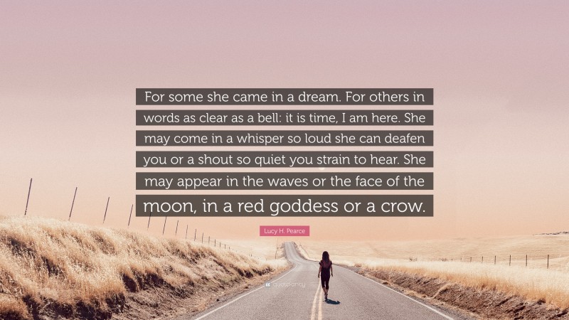 Lucy H. Pearce Quote: “For some she came in a dream. For others in words as clear as a bell: it is time, I am here. She may come in a whisper so loud she can deafen you or a shout so quiet you strain to hear. She may appear in the waves or the face of the moon, in a red goddess or a crow.”