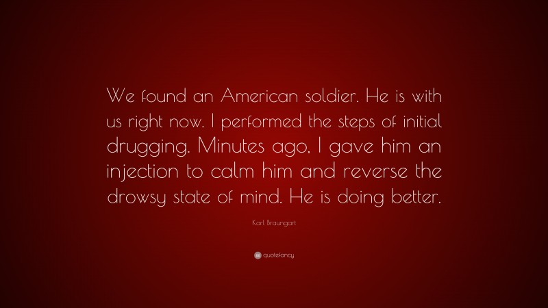 Karl Braungart Quote: “We found an American soldier. He is with us right now. I performed the steps of initial drugging. Minutes ago, I gave him an injection to calm him and reverse the drowsy state of mind. He is doing better.”