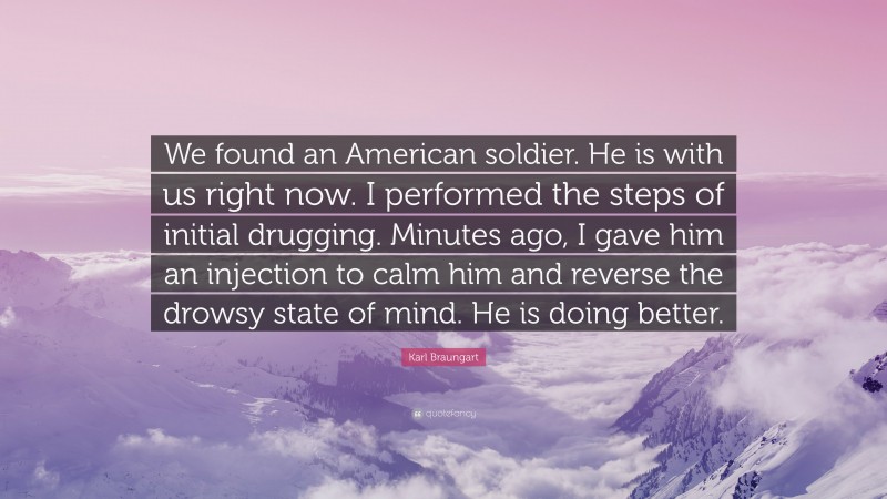 Karl Braungart Quote: “We found an American soldier. He is with us right now. I performed the steps of initial drugging. Minutes ago, I gave him an injection to calm him and reverse the drowsy state of mind. He is doing better.”