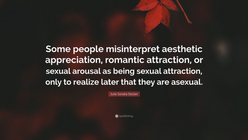 Julie Sondra Decker Quote: “Some people misinterpret aesthetic appreciation, romantic attraction, or sexual arousal as being sexual attraction, only to realize later that they are asexual.”