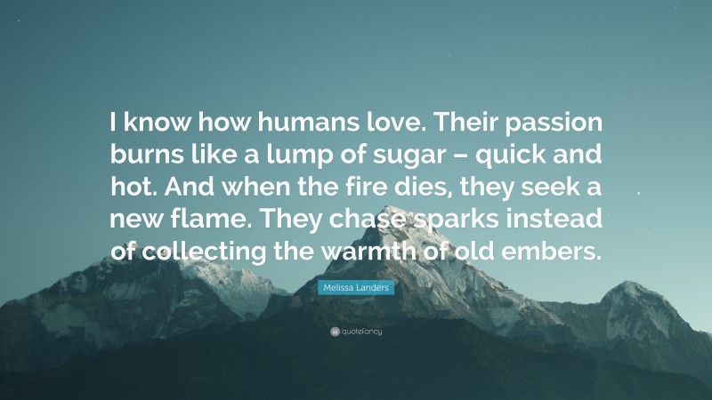 Melissa Landers Quote: “I know how humans love. Their passion burns like a lump of sugar – quick and hot. And when the fire dies, they seek a new flame. They chase sparks instead of collecting the warmth of old embers.”