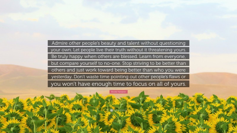 Brooke Hampton Quote: “Admire other people’s beauty and talent without questioning your own. Let people live their truth without it threatening yours. Be truly happy when others are blessed. Learn from everyone, but compare yourself to no-one. Stop striving to be better than others and just work toward being better than who you were yesterday. Don’t waste time pointing out other people’s flaws or you won’t have enough time to focus on all of yours.”