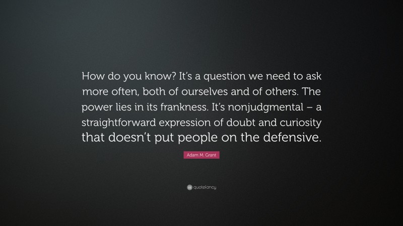 Adam M. Grant Quote: “How do you know? It’s a question we need to ask more often, both of ourselves and of others. The power lies in its frankness. It’s nonjudgmental – a straightforward expression of doubt and curiosity that doesn’t put people on the defensive.”