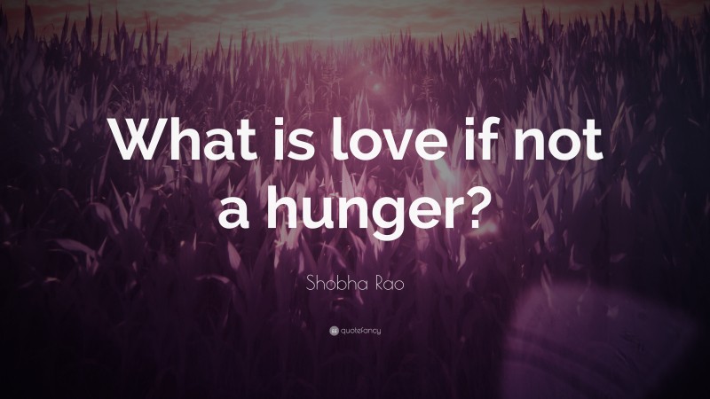 Shobha Rao Quote: “What is love if not a hunger?”