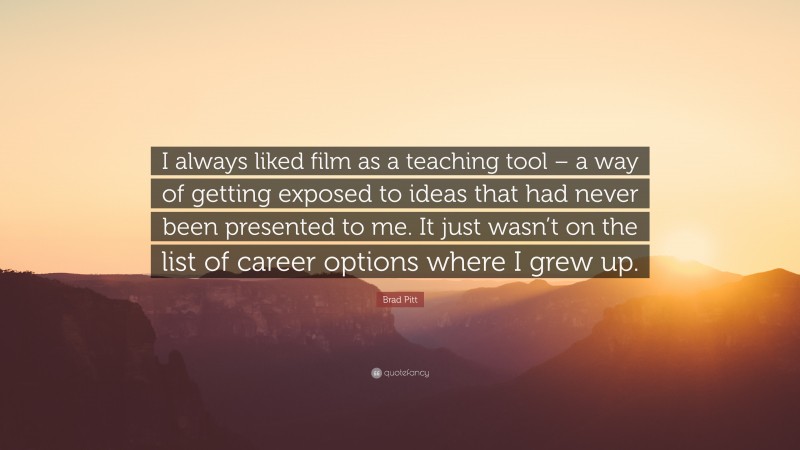 Brad Pitt Quote: “I always liked film as a teaching tool – a way of getting exposed to ideas that had never been presented to me. It just wasn’t on the list of career options where I grew up.”