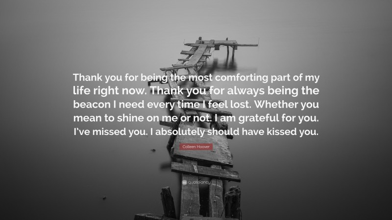 Colleen Hoover Quote: “Thank you for being the most comforting part of my life right now. Thank you for always being the beacon I need every time I feel lost. Whether you mean to shine on me or not. I am grateful for you. I’ve missed you. I absolutely should have kissed you.”