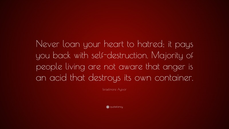 Israelmore Ayivor Quote: “Never loan your heart to hatred; it pays you back with self-destruction. Majority of people living are not aware that anger is an acid that destroys its own container.”