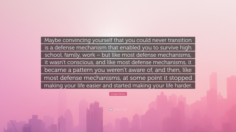 Imogen Binnie Quote: “Maybe convincing yourself that you could never transition is a defense mechanism that enabled you to survive high school, family, work – but like most defense mechanisms, it wasn’t conscious, and like most defense mechanisms, it became a pattern you weren’t aware of, and then, like most defense mechanisms, at some point it stopped making your life easier and started making your life harder.”