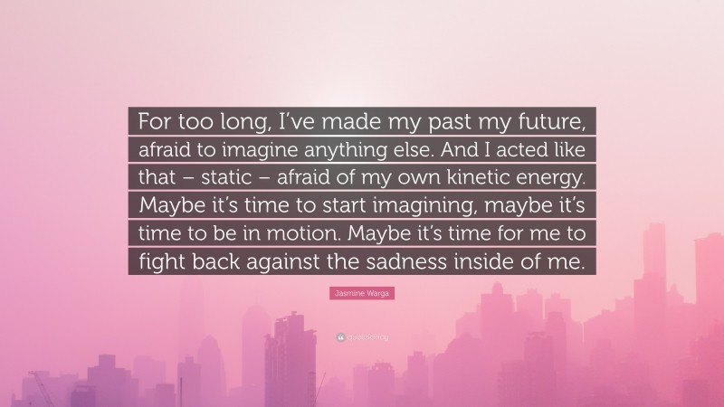 Jasmine Warga Quote: “For too long, I’ve made my past my future, afraid to imagine anything else. And I acted like that – static – afraid of my own kinetic energy. Maybe it’s time to start imagining, maybe it’s time to be in motion. Maybe it’s time for me to fight back against the sadness inside of me.”