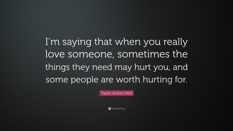 Taylor Jenkins Reid Quote: “I’m saying that when you really love someone, sometimes the things they need may hurt you, and some people are worth hurting for.”