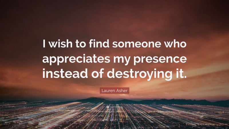 Lauren Asher Quote: “I wish to find someone who appreciates my presence instead of destroying it.”