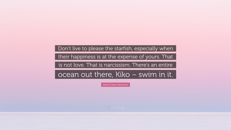 Akemi Dawn Bowman Quote: “Don’t live to please the starfish, especially when their happiness is at the expense of yours. That is not love. That is narcissism. There’s an entire ocean out there, Kiko – swim in it.”