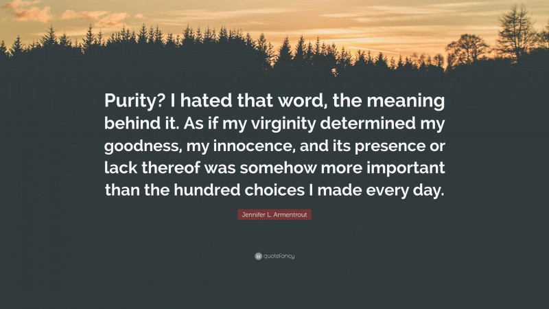 Jennifer L. Armentrout Quote: “Purity? I hated that word, the meaning behind it. As if my virginity determined my goodness, my innocence, and its presence or lack thereof was somehow more important than the hundred choices I made every day.”