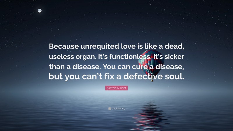 Saffron A. Kent Quote: “Because unrequited love is like a dead, useless organ. It’s functionless. It’s sicker than a disease. You can cure a disease, but you can’t fix a defective soul.”