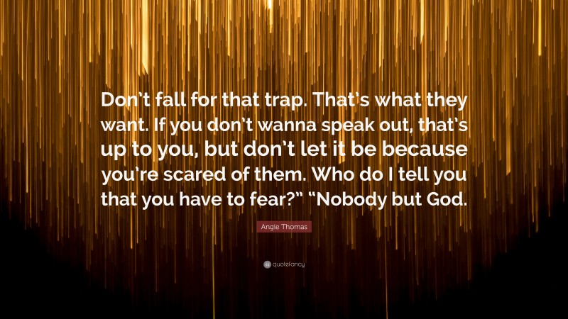 Angie Thomas Quote: “Don’t fall for that trap. That’s what they want. If you don’t wanna speak out, that’s up to you, but don’t let it be because you’re scared of them. Who do I tell you that you have to fear?” “Nobody but God.”
