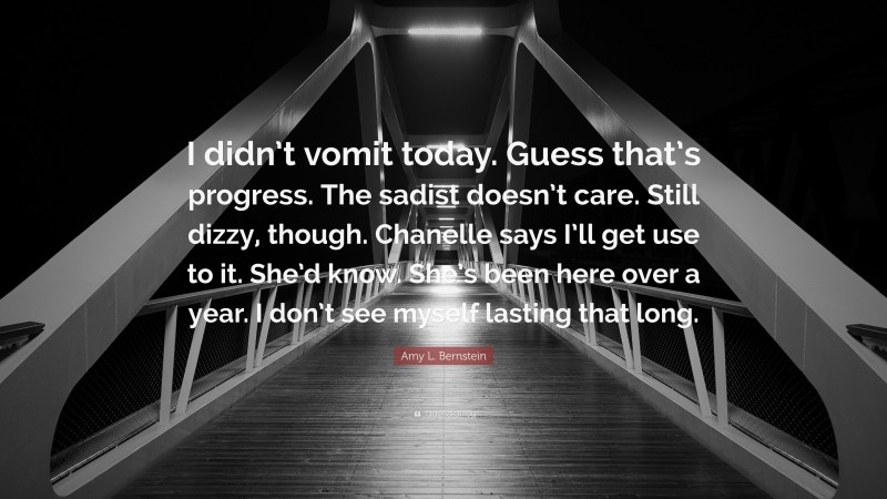 Amy L. Bernstein Quote: “I didn’t vomit today. Guess that’s progress. The sadist doesn’t care. Still dizzy, though. Chanelle says I’ll get use to it. She’d know. She’s been here over a year. I don’t see myself lasting that long.”