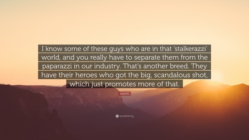 Brad Pitt Quote: “I know some of these guys who are in that ‘stalkerazzi’ world, and you really have to separate them from the paparazzi in our industry. That’s another breed. They have their heroes who got the big, scandalous shot, which just promotes more of that.”