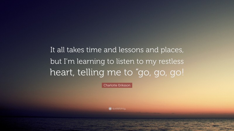 Charlotte Eriksson Quote: “It all takes time and lessons and places, but I’m learning to listen to my restless heart, telling me to “go, go, go!”